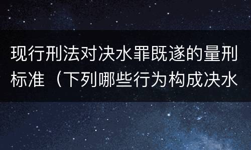 现行刑法对决水罪既遂的量刑标准（下列哪些行为构成决水罪）