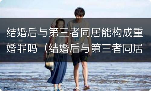 结婚后与第三者同居能构成重婚罪吗（结婚后与第三者同居能构成重婚罪吗判几年）