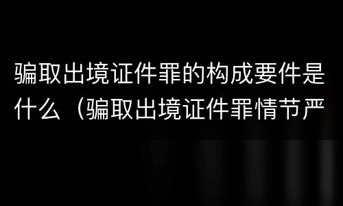 骗取出境证件罪的构成要件是什么（骗取出境证件罪情节严重的标准）