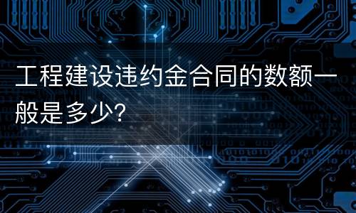 工程建设违约金合同的数额一般是多少？