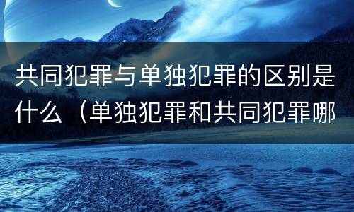 共同犯罪与单独犯罪的区别是什么（单独犯罪和共同犯罪哪个处罚重）