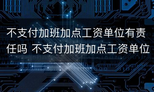 不支付加班加点工资单位有责任吗 不支付加班加点工资单位有责任吗怎么赔偿