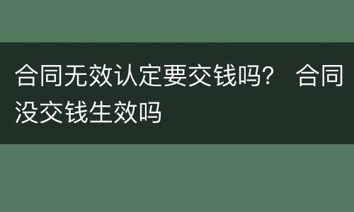 合同无效认定要交钱吗？ 合同没交钱生效吗