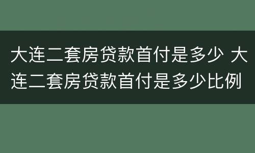 大连二套房贷款首付是多少 大连二套房贷款首付是多少比例