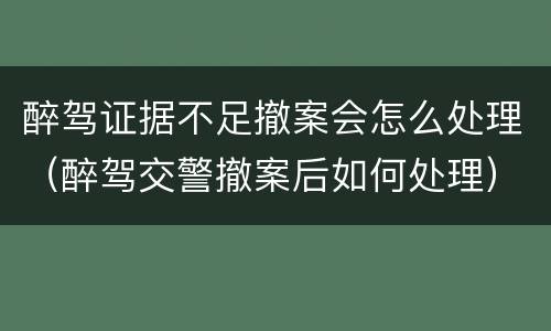 醉驾证据不足撤案会怎么处理（醉驾交警撤案后如何处理）