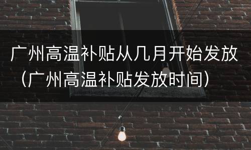 广州高温补贴从几月开始发放（广州高温补贴发放时间）