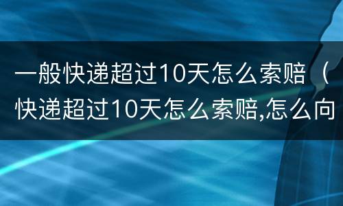 一般快递超过10天怎么索赔（快递超过10天怎么索赔,怎么向快递公司索赔）