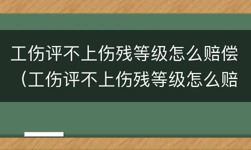 工伤评不上伤残等级怎么赔偿（工伤评不上伤残等级怎么赔偿,能赔多少钱）