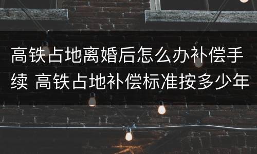 高铁占地离婚后怎么办补偿手续 高铁占地补偿标准按多少年计算