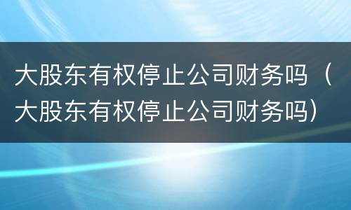 大股东有权停止公司财务吗（大股东有权停止公司财务吗）