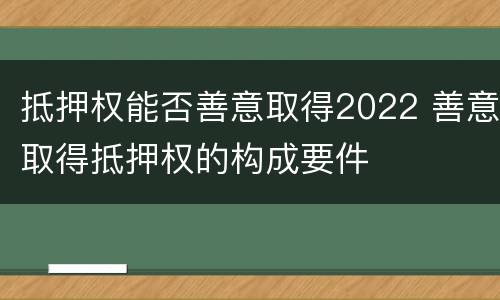 抵押权能否善意取得2022 善意取得抵押权的构成要件