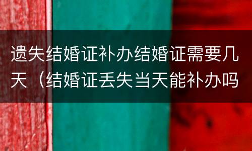 遗失结婚证补办结婚证需要几天（结婚证丢失当天能补办吗）