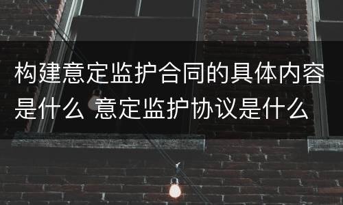 构建意定监护合同的具体内容是什么 意定监护协议是什么