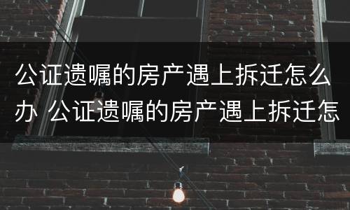 公证遗嘱的房产遇上拆迁怎么办 公证遗嘱的房产遇上拆迁怎么办?