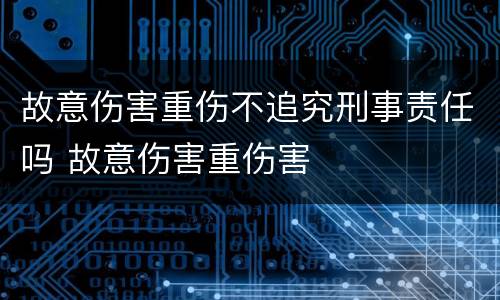 故意伤害重伤不追究刑事责任吗 故意伤害重伤害