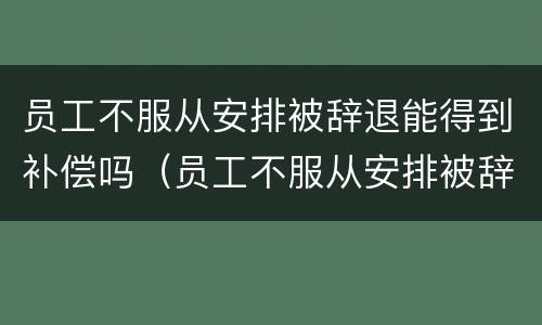 员工不服从安排被辞退能得到补偿吗（员工不服从安排被辞退需要补偿吗）