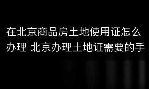 在北京商品房土地使用证怎么办理 北京办理土地证需要的手续