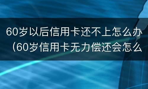 60岁以后信用卡还不上怎么办（60岁信用卡无力偿还会怎么样?）