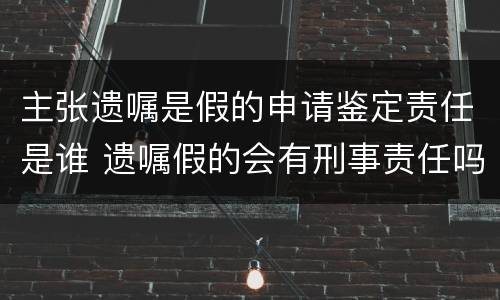 主张遗嘱是假的申请鉴定责任是谁 遗嘱假的会有刑事责任吗