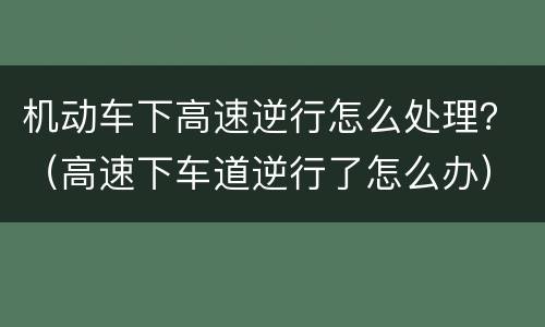 机动车下高速逆行怎么处理？（高速下车道逆行了怎么办）