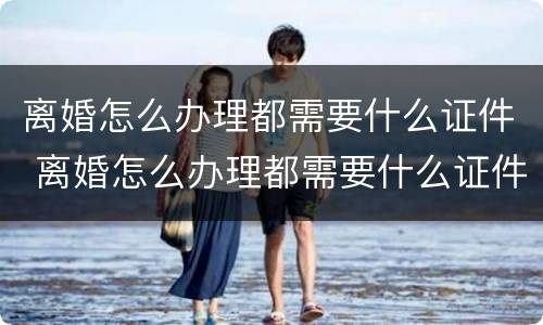 离婚怎么办理都需要什么证件 离婚怎么办理都需要什么证件和手续