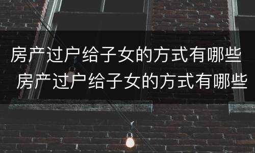 房产过户给子女的方式有哪些 房产过户给子女的方式有哪些选择