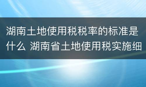 湖南土地使用税税率的标准是什么 湖南省土地使用税实施细则