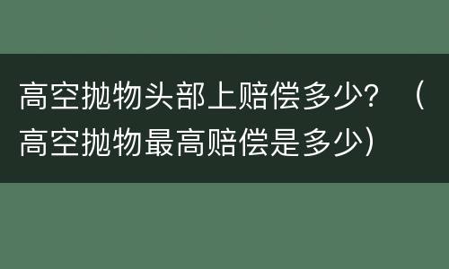 高空抛物头部上赔偿多少？（高空抛物最高赔偿是多少）