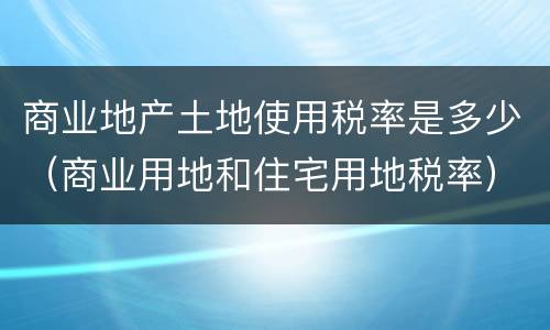 商业地产土地使用税率是多少（商业用地和住宅用地税率）