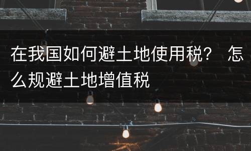 在我国如何避土地使用税？ 怎么规避土地增值税