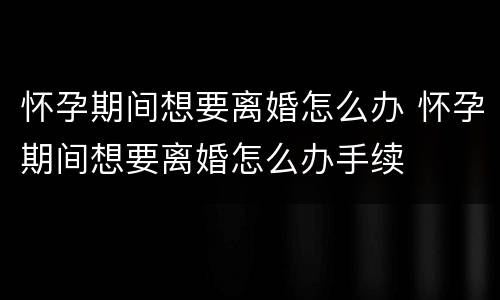 怀孕期间想要离婚怎么办 怀孕期间想要离婚怎么办手续