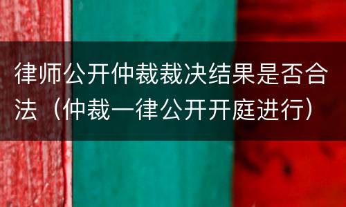 律师公开仲裁裁决结果是否合法（仲裁一律公开开庭进行）