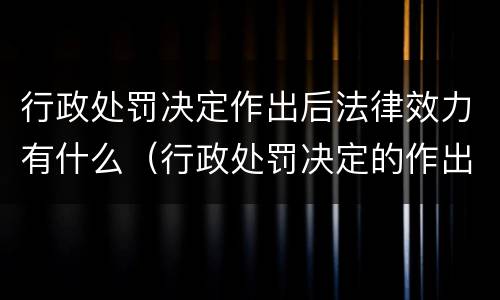 行政处罚决定作出后法律效力有什么（行政处罚决定的作出）