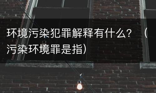 环境污染犯罪解释有什么？（污染环境罪是指）