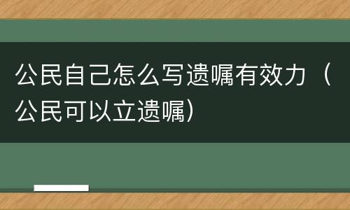 公民自己怎么写遗嘱有效力（公民可以立遗嘱）