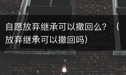 自愿放弃继承可以撤回么？（放弃继承可以撤回吗）