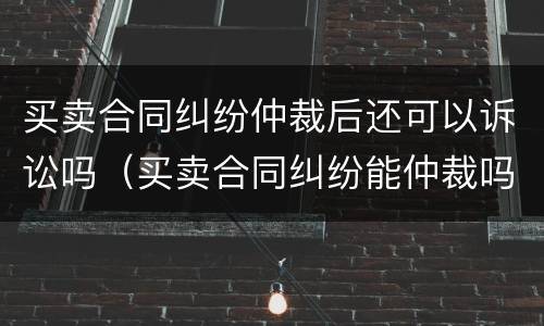 买卖合同纠纷仲裁后还可以诉讼吗（买卖合同纠纷能仲裁吗）