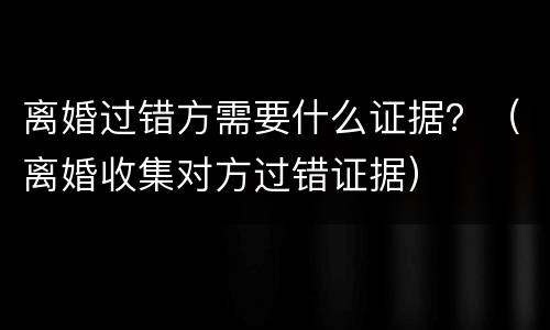 离婚过错方需要什么证据？（离婚收集对方过错证据）