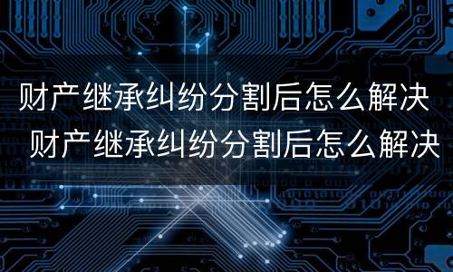 财产继承纠纷分割后怎么解决 财产继承纠纷分割后怎么解决呢