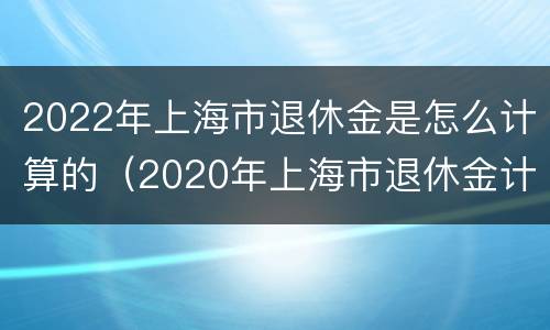 2022年上海市退休金是怎么计算的（2020年上海市退休金计算方法）