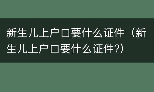 新生儿上户口要什么证件（新生儿上户口要什么证件?）