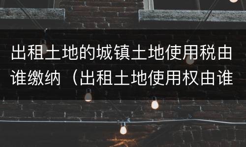 出租土地的城镇土地使用税由谁缴纳（出租土地使用权由谁交城镇土地使用税）