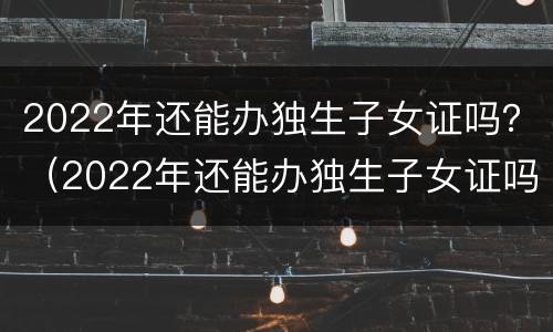 2022年还能办独生子女证吗？（2022年还能办独生子女证吗武汉）