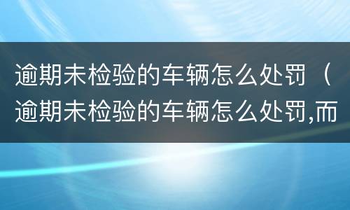 逾期未检验的车辆怎么处罚（逾期未检验的车辆怎么处罚,而且已经卖给废品店）