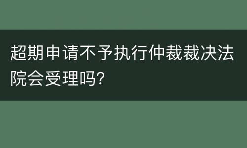 超期申请不予执行仲裁裁决法院会受理吗？