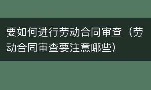 要如何进行劳动合同审查（劳动合同审查要注意哪些）