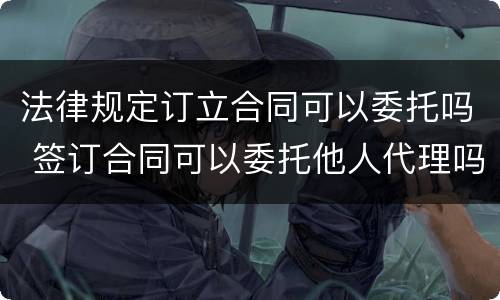 法律规定订立合同可以委托吗 签订合同可以委托他人代理吗