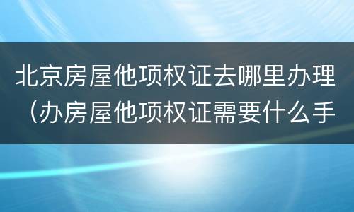 北京房屋他项权证去哪里办理（办房屋他项权证需要什么手续）