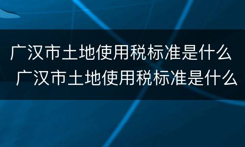 广汉市土地使用税标准是什么 广汉市土地使用税标准是什么呢