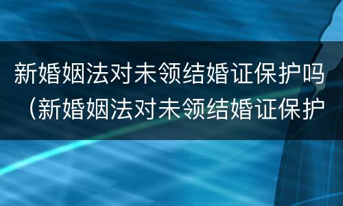 新婚姻法对未领结婚证保护吗（新婚姻法对未领结婚证保护吗）